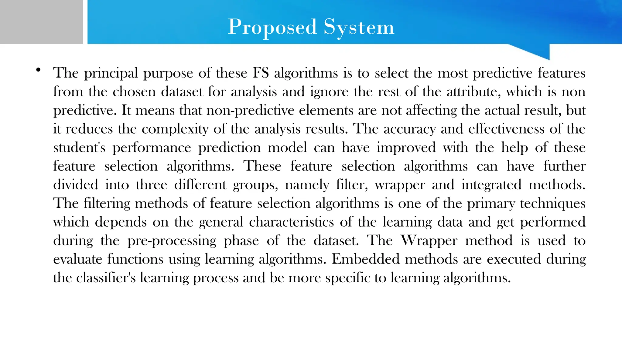 Proposed System • The principal purpose of these FS algorithms is to select the most predictive features from the chosen dataset for analysis and ignore the rest of the attribute, which is non predictive. It means that non-predictive elements are not affecting the actual result, but it reduces the complexity of the analysis results. The accuracy and effectiveness of the student's performance prediction model can have improved with the help of these feature selection algorithms. These feature selection algorithms can have further divided into three different groups, namely filter, wrapper and integrated methods. The filtering methods of feature selection algorithms is one of the primary techniques which depends on the general characteristics of the learning data and get performed during the pre-processing phase of the dataset. The Wrapper method is used to evaluate functions using learning algorithms. Embedded methods are executed during the classifier's learning process and be more specific to learning algorithms. 
