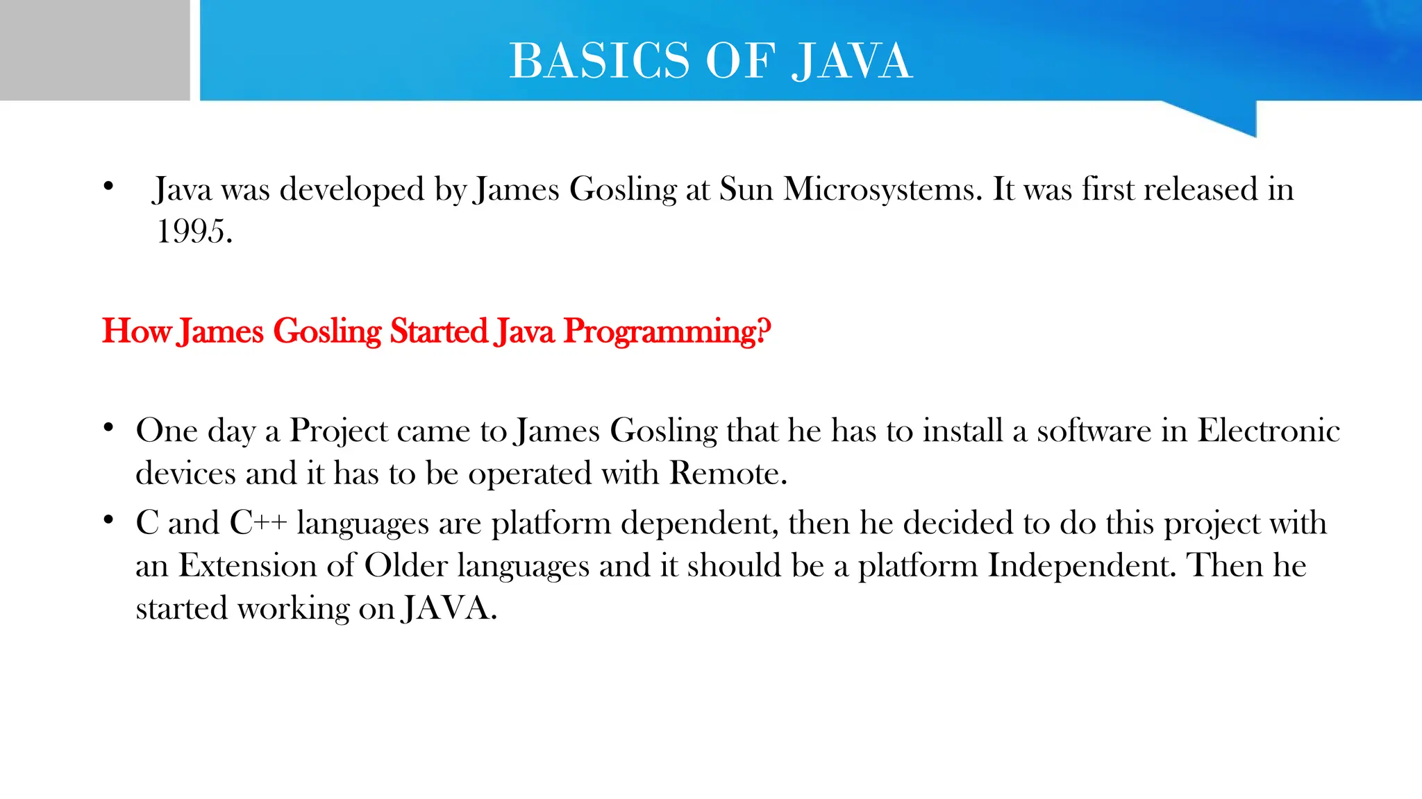 BASICS OF JAVA • Java was developed by James Gosling at Sun Microsystems. It was first released in 1995. How James Gosling Started Java Programming? • One day a Project came to James Gosling that he has to install a software in Electronic devices and it has to be operated with Remote. • C and C++ languages are platform dependent, then he decided to do this project with an Extension of Older languages and it should be a platform Independent. Then he started working on JAVA. 
