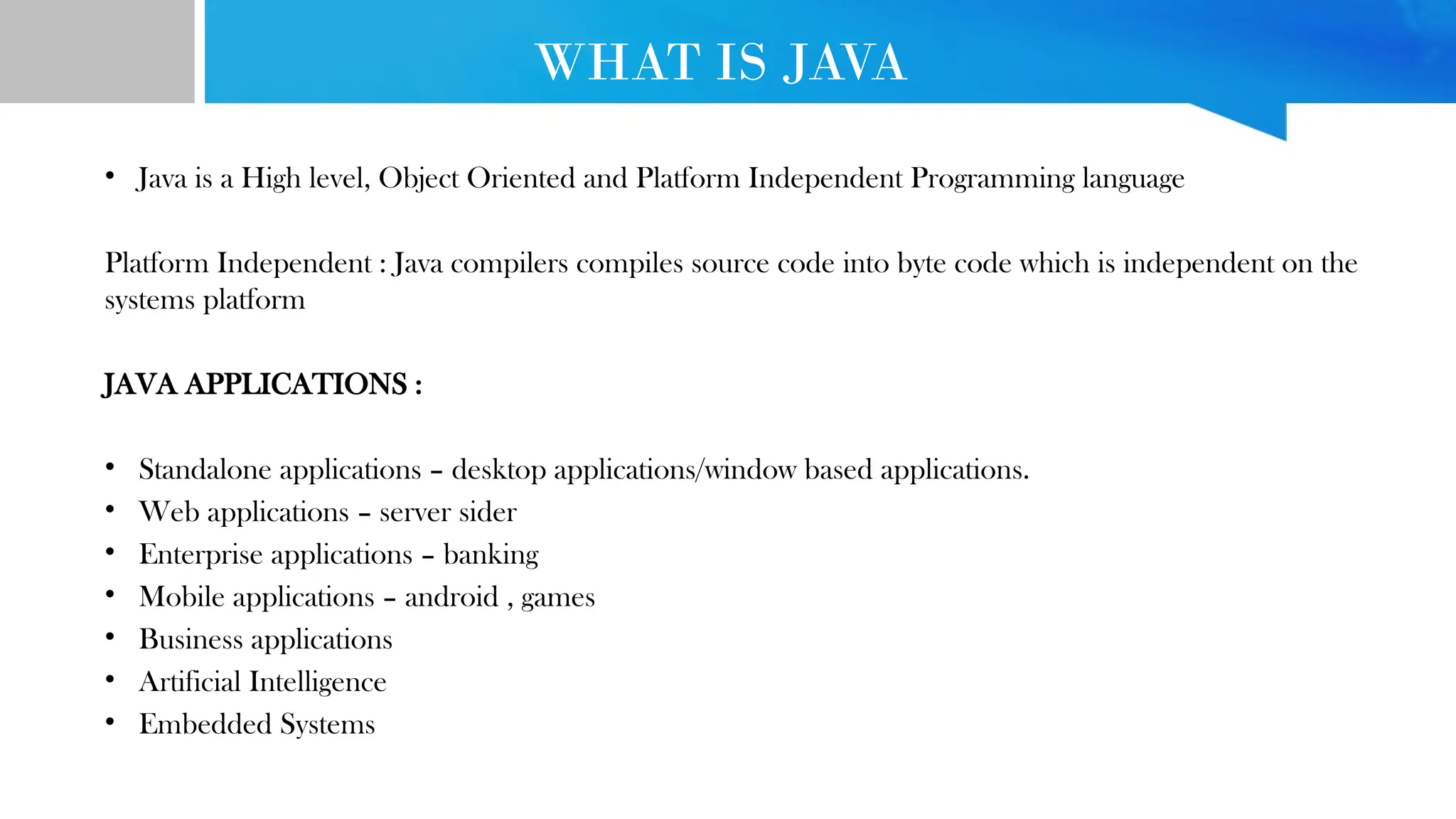 WHAT IS JAVA • Java is a High level, Object Oriented and Platform Independent Programming language Platform Independent : Java compilers compiles source code into byte code which is independent on the systems platform JAVA APPLICATIONS : • Standalone applications – desktop applications/window based applications. • Web applications – server sider • Enterprise applications – banking • Mobile applications – android , games • Business applications • Artificial Intelligence • Embedded Systems 