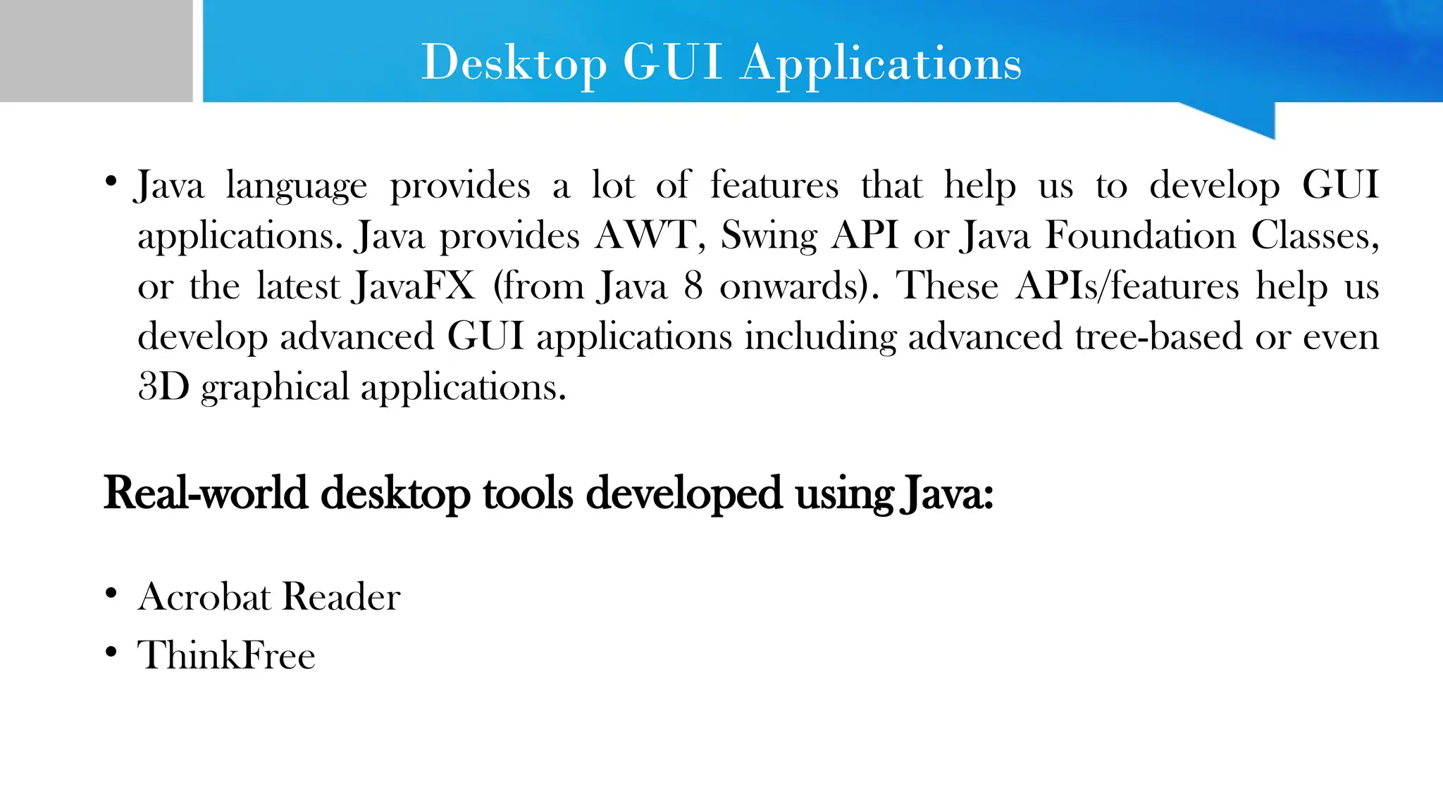 Desktop GUI Applications • Java language provides a lot of features that help us to develop GUI applications. Java provides AWT, Swing API or Java Foundation Classes, or the latest JavaFX (from Java 8 onwards). These APIs/features help us develop advanced GUI applications including advanced tree-based or even 3D graphical applications. Real-world desktop tools developed using Java: • Acrobat Reader • ThinkFree 