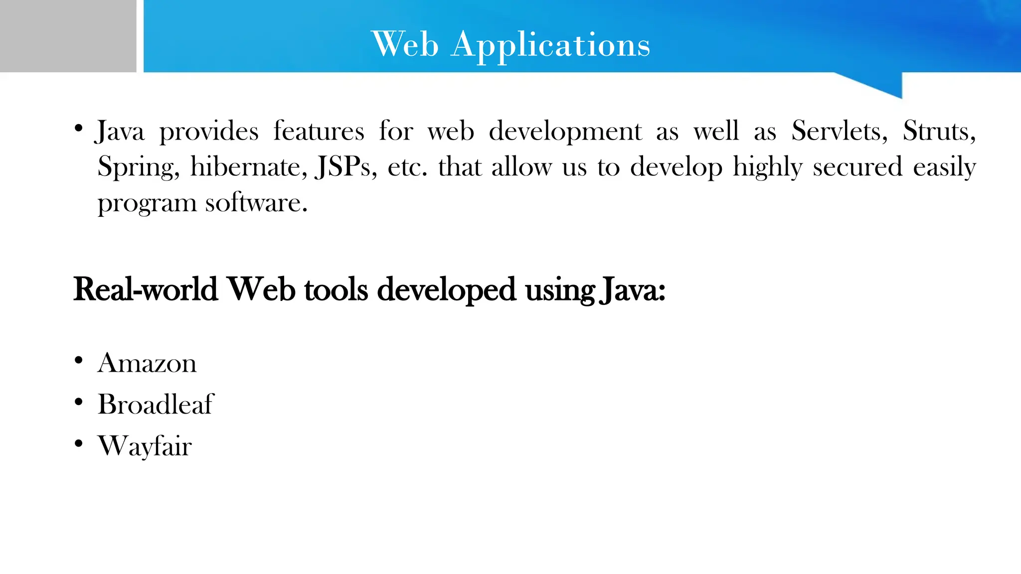 Web Applications • Java provides features for web development as well as Servlets, Struts, Spring, hibernate, JSPs, etc. that allow us to develop highly secured easily program software. Real-world Web tools developed using Java: • Amazon • Broadleaf • Wayfair 