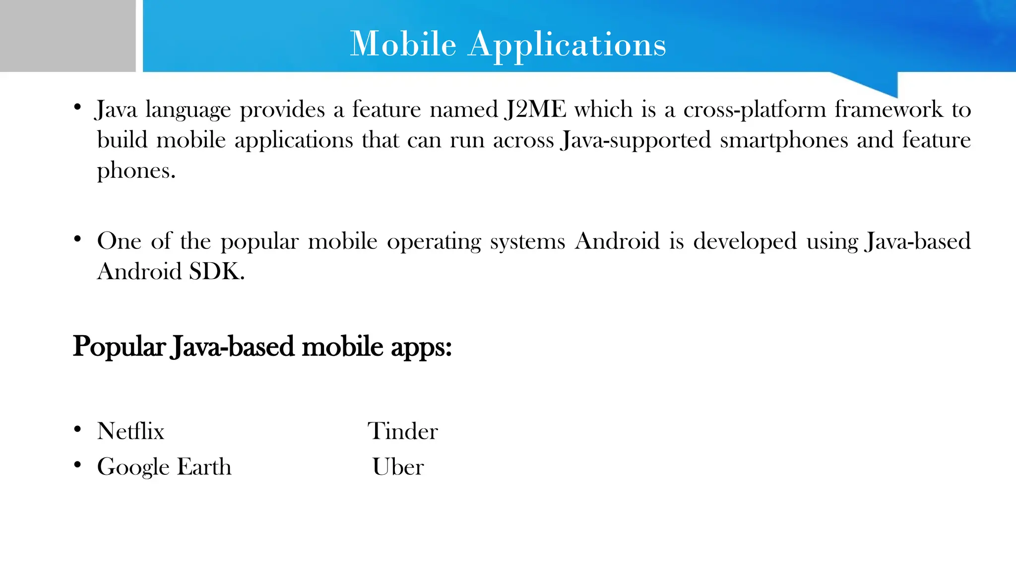 Mobile Applications • Java language provides a feature named J2ME which is a cross-platform framework to build mobile applications that can run across Java-supported smartphones and feature phones. • One of the popular mobile operating systems Android is developed using Java-based Android SDK. Popular Java-based mobile apps: • Netflix Tinder • Google Earth Uber 