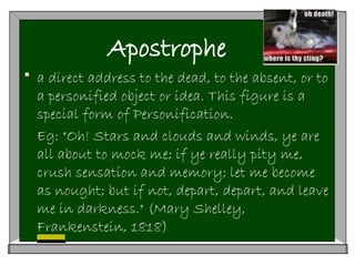 Apostrophe
 a direct address to the dead, to the absent, or to
a personified object or idea. This figure is a
special form of Personification.
Eg: "Oh! Stars and clouds and winds, ye are
all about to mock me; if ye really pity me,
crush sensation and memory; let me become
as nought; but if not, depart, depart, and leave
me in darkness." (Mary Shelley,
Frankenstein, 1818)
 