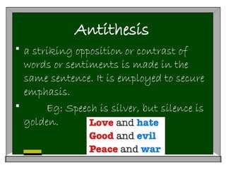 Antithesis
 a striking opposition or contrast of
words or sentiments is made in the
same sentence. It is employed to secure
emphasis.
 Eg: Speech is silver, but silence is
golden.
 