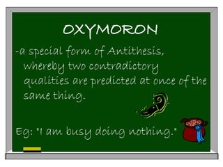 OXYMORON
-a special form of Antithesis,
whereby two contradictory
qualities are predicted at once of the
same thing.
Eg: "I am busy doing nothing."
 