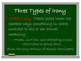 Three Types of Irony
 Verbal irony. Takes place when the
speaker says something in sharp
contrast to his or her actual
meaning.
Ex: Well, isn‘t this nice Uttered by a man
―
whose plane is going down.
(From the song Ironic of Alanis Morrissette)
―
 
