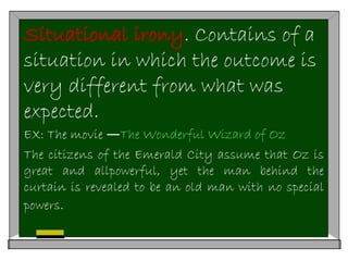 Situational irony. Contains of a
situation in which the outcome is
very different from what was
expected.
EX: The movie ―The Wonderful Wizard of Oz
The citizens of the Emerald City assume that Oz is
great and allpowerful, yet the man behind the
curtain is revealed to be an old man with no special
powers.
 