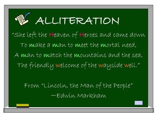 ALLITERATION
“She left the Heaven of Heroes and came down
To make a man to meet the mortal need,
A man to match the mountains and the sea,
The friendly welcome of the wayside well.”
From “Lincoln, the Man of the People”
~Edwin Markham
 