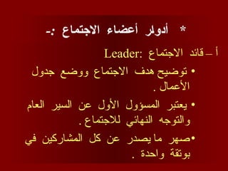 *
-: ‫االجتماع‬ ‫أعضاء‬ ‫أدوار‬
: ‫االجتماع‬ ‫قائد‬ – ‫أ‬
Leader
•
‫جدول‬ ‫ووضع‬ ‫االجتماع‬ ‫هدف‬ ‫توضيح‬
. ‫األعمال‬
•
‫العام‬ ‫السير‬ ‫عن‬ ‫األول‬ ‫المسؤول‬ ‫يعتبر‬
. ‫لالجتماع‬ ‫النهائي‬ ‫والتوجه‬
•
‫في‬ ‫المشاركين‬ ‫كل‬ ‫عن‬ ‫يصدر‬ ‫ما‬ ‫صهر‬
. ‫واحدة‬ ‫بوتقة‬
 