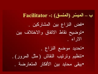 -: )‫(المنسق‬ ‫ر‬ ّ
‫الميس‬ – ‫ب‬
Facilitator
•
. ‫المشاركين‬ ‫بين‬ ‫النزاع‬ ‫فض‬
•
‫بين‬ ‫واالختالف‬ ‫االتفاق‬ ‫نقاط‬ ‫توضيح‬
. ‫االراء‬
•
. ‫النزاع‬ ‫موضع‬ ‫تحديد‬
•
. )‫المرور‬ ‫مثل‬ ( ‫النقاش‬ ‫وترتيب‬ ‫تنظيم‬
•
. ‫المتعارضة‬ ‫األفكار‬ ‫بين‬ ‫محايد‬ ‫يبقى‬
 