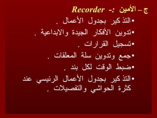 – ‫ج‬
-: ‫األمين‬
Recorder
•
. ‫األعمال‬ ‫بجدول‬ ‫كير‬ ‫التذ‬
•
. ‫واالبداعية‬ ‫الجيدة‬ ‫األفكار‬ ‫تدوين‬
•
. ‫القرارات‬ ‫تسجيل‬
•
. ‫المعلقات‬ ‫سلة‬ ‫وتدوين‬ ‫جمع‬
•
. ‫بند‬ ‫لكل‬ ‫الوقت‬ ‫ضبط‬
•
‫التذ‬
‫عند‬ ‫الرئيسي‬ ‫األعمال‬ ‫بجدول‬ ‫كير‬
. ‫والتفصيالت‬ ‫الحواشي‬ ‫كثرة‬
 
