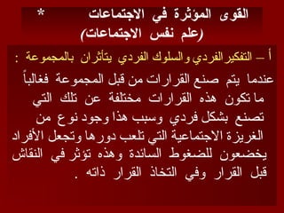 * ‫االجتماعات‬ ‫في‬ ‫المؤثرة‬ ‫القوى‬
) (
‫االجتماعات‬ ‫نفس‬ ‫علم‬
– ‫أ‬
: ‫بالمجموعة‬ ‫يتأثران‬ ‫الفردي‬ ‫والسلوك‬ ‫التفكيرالفردي‬
ً
‫ا‬‫فغالب‬ ‫المجموعة‬ ‫قبل‬ ‫من‬ ‫القرارات‬ ‫صنع‬ ‫يتم‬ ‫عندما‬
‫التي‬ ‫تلك‬ ‫عن‬ ‫مختلفة‬ ‫القرارات‬ ‫هذه‬ ‫تكون‬ ‫ما‬
‫من‬ ‫نوع‬ ‫وجود‬ ‫هذا‬ ‫وسبب‬ ‫فردي‬ ‫بشكل‬ ‫تصنع‬
‫األفراد‬ ‫وتجعل‬ ‫دورها‬ ‫تلعب‬ ‫التي‬ ‫االجتماعية‬ ‫الغريزة‬
‫النقاش‬ ‫في‬ ‫تؤثر‬ ‫وهذه‬ ‫السائدة‬ ‫للضغوط‬ ‫يخضعون‬
. ‫ذاته‬ ‫القرار‬ ‫التخاذ‬ ‫وفي‬ ‫القرار‬ ‫قبل‬
 