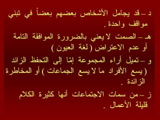 ‫تبني‬ ‫في‬ ً‫ا‬‫بعض‬ ‫بعضهم‬ ‫األشخاص‬ ‫يجامل‬ ‫قد‬ – ‫د‬
. ‫واحدة‬ ‫مواقف‬
‫التامة‬ ‫الموافقة‬ ‫بالضرورة‬ ‫يعني‬ ‫ال‬ ‫الصمت‬ – ‫هـ‬
) ‫العيون‬ ‫لغة‬ ( ‫االعتراض‬ ‫عدم‬ ‫أو‬
‫الزائد‬ ‫التحفظ‬ ‫إلى‬ ‫ا‬ّ
‫م‬‫إ‬ ‫المجموعة‬ ‫أراء‬ ‫تميل‬ – ‫و‬
‫المخاطرة‬ ‫أو‬ ) ‫الجماعات‬ ‫يسع‬ ‫ال‬ ‫ما‬ ‫األفراد‬ ‫يسع‬ (
. ‫الزائدة‬
‫الكالم‬ ‫كثيرة‬ ‫أنها‬ ‫االجتماعات‬ ‫سمات‬ ‫من‬ – ‫ز‬
. ‫األعمال‬ ‫قليلة‬
 
