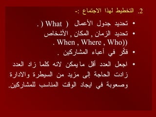 .2
-: ‫االجتماع‬ ‫لهذا‬ ‫التخطيط‬
•
( ‫األعمال‬ ‫جدول‬ ‫تحديد‬
What
(
.
•
‫األشخاص‬ , ‫المكان‬ , ‫الزمان‬ ‫تحديد‬
(
(
When , Where , Who
.
•
. ‫المشاركين‬ ‫أعباء‬ ‫في‬ ‫ر‬ّ
‫ك‬‫ف‬
•
‫العدد‬ ‫زاد‬ ‫كلما‬ ‫النه‬ ‫يمكن‬ ‫ما‬ ‫أقل‬ ‫العدد‬ ‫اجعل‬
‫واالدارة‬ ‫السيطرة‬ ‫من‬ ‫مزيد‬ ‫إلى‬ ‫الحاجة‬ ‫زادت‬
.‫للمشاركين‬ ‫المناسب‬ ‫الوقت‬ ‫ايجاد‬ ‫في‬ ‫وصعوبة‬
 