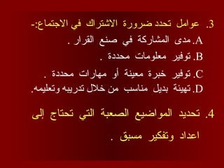 .3
-:‫االجتماع‬ ‫في‬ ‫االشتراك‬ ‫ضرورة‬ ‫تحدد‬ ‫عوامل‬
.A
. ‫القرار‬ ‫صنع‬ ‫في‬ ‫المشاركة‬ ‫مدى‬
.B
. ‫محددة‬ ‫معلومات‬ ‫توفير‬
.C
. ‫محددة‬ ‫مهارات‬ ‫أو‬ ‫معينة‬ ‫خبرة‬ ‫توفير‬
.D
.‫وتعليمه‬ ‫تدريبه‬ ‫خالل‬ ‫من‬ ‫مناسب‬ ‫بديل‬ ‫تهيئة‬
.4
‫إلى‬ ‫تحتاج‬ ‫التي‬ ‫الصعبة‬ ‫المواضيع‬ ‫تحديد‬
. ‫مسبق‬ ‫وتفكير‬ ‫اعداد‬
 