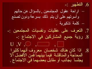 .6
-: ‫التطهير‬
–
‫حالهم‬ ‫عن‬ ‫بالسؤال‬ , ‫المجتمعين‬ ‫عقول‬ ‫اراحة‬
‫تصنع‬ ‫ودون‬ ‫بسرعة‬ ‫ذلك‬ ‫يتم‬ ‫أن‬ ‫على‬ ‫وأسرتهم‬
–
. ‫تذكيرية‬ ‫كلمة‬
.7
-: ‫المجتمعين‬ ‫ونفسيات‬ ‫عقليات‬ ‫على‬ ‫التعرف‬
.8
-: ‫االجتماع‬ ‫في‬ ‫المشاركين‬ ‫جميع‬ ‫رؤية‬
, , ,
U ,V
.8
‫كثيرا‬ ‫أنهما‬ ‫معروف‬ ‫شخصان‬ ‫هناك‬ ‫كان‬ ‫اذا‬
‫أال‬ ‫األفضل‬ ‫فمن‬ ‫بينهما‬ ‫فيما‬ ‫والمناقشة‬ ‫المحاجة‬
. ‫االجتماع‬ ‫في‬ ‫بعضهما‬ ‫مقابل‬ ‫أو‬ ‫بجانب‬ ‫يجلسا‬
 