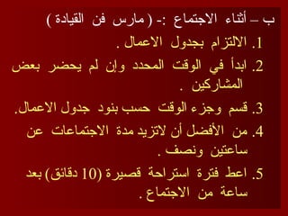 ) ‫القيادة‬ ‫فن‬ ‫مارس‬ ( -: ‫االجتماع‬ ‫أثناء‬ – ‫ب‬
.1
. ‫االعمال‬ ‫بجدول‬ ‫االلتزام‬
.2
‫بعض‬ ‫يحضر‬ ‫لم‬ ‫وإن‬ ‫المحدد‬ ‫الوقت‬ ‫في‬ ‫ابدأ‬
. ‫المشاركين‬
.3
.‫االعمال‬ ‫جدول‬ ‫بنود‬ ‫حسب‬ ‫الوقت‬ ‫وجزء‬ ‫قسم‬
.4
‫عن‬ ‫االجتماعات‬ ‫مدة‬ ‫التزيد‬ ‫أن‬ ‫األفضل‬ ‫من‬
. ‫ونصف‬ ‫ساعتين‬
.5
( ‫قصيرة‬ ‫استراحة‬ ‫فترة‬ ‫اعط‬
10
‫بعد‬ )‫دقائق‬
. ‫االجتماع‬ ‫من‬ ‫ساعة‬
 