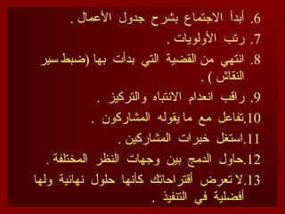 .6
. ‫األعمال‬ ‫جدول‬ ‫بشرح‬ ‫االجتماع‬ ‫أبدأ‬
.7
. ‫األولويات‬ ‫رتب‬
.8
‫سير‬ ‫(ضبط‬ ‫بها‬ ‫بدأت‬ ‫التي‬ ‫القضية‬ ‫من‬ ‫انتهي‬
. ) ‫النقاش‬
.9
. ‫والتركيز‬ ‫االنتباه‬ ‫انعدام‬ ‫راقب‬
.10
. ‫المشاركون‬ ‫يقوله‬ ‫ما‬ ‫مع‬ ‫تفاعل‬
.11
. ‫المشاركين‬ ‫خبرات‬ ‫استغل‬
.12
. ‫المختلفة‬ ‫النظر‬ ‫وجهات‬ ‫بين‬ ‫الدمج‬ ‫حاول‬
.13
‫ولها‬ ‫نهائية‬ ‫حلول‬ ‫كأنها‬ ‫أقتراحاتك‬ ‫تعرض‬ ‫ال‬
. ‫التنفيذ‬ ‫في‬ ‫أفضلية‬
 