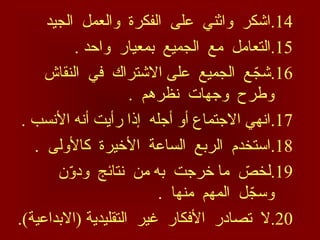 .14
‫الجيد‬ ‫والعمل‬ ‫الفكرة‬ ‫على‬ ‫واثني‬ ‫اشكر‬
.15
. ‫واحد‬ ‫بمعيار‬ ‫الجميع‬ ‫مع‬ ‫التعامل‬
.16
‫النقاش‬ ‫في‬ ‫االشتراك‬ ‫على‬ ‫الجميع‬ ‫ع‬ ّ
‫شج‬
. ‫نظرهم‬ ‫وجهات‬ ‫وطرح‬
.17
. ‫األنسب‬ ‫أنه‬ ‫رأيت‬ ‫إذا‬ ‫أجله‬ ‫أو‬ ‫االجتماع‬ ‫انهي‬
.18
. ‫كاألولى‬ ‫األخيرة‬ ‫الساعة‬ ‫الربع‬ ‫استخدم‬
.19
‫ن‬ّ
‫و‬‫ود‬ ‫نتائج‬ ‫من‬ ‫به‬ ‫خرجت‬ ‫ما‬ ّ
‫لخص‬
. ‫منها‬ ‫المهم‬ ‫ل‬ ّ
‫وسج‬
.20
.)‫(االبداعية‬ ‫التقليدية‬ ‫غير‬ ‫األفكار‬ ‫تصادر‬ ‫ال‬
 