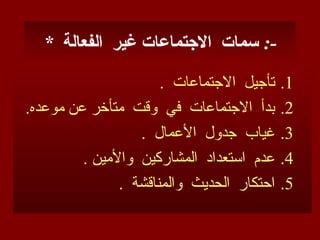 * ‫الفعالة‬ ‫غير‬ ‫االجتماعات‬ ‫سمات‬ :-
.1
. ‫االجتماعات‬ ‫تأجيل‬
.2
.‫موعده‬ ‫عن‬ ‫متأخر‬ ‫وقت‬ ‫في‬ ‫االجتماعات‬ ‫بدأ‬
.3
. ‫األعمال‬ ‫جدول‬ ‫غياب‬
.4
. ‫واألمين‬ ‫المشاركين‬ ‫استعداد‬ ‫عدم‬
.5
. ‫والمناقشة‬ ‫الحديث‬ ‫احتكار‬
 