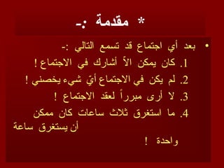 -: *
‫مقدمة‬
•
-: ‫التالي‬ ‫مع‬O
‫س‬‫ت‬ ‫قد‬ ‫اجتماع‬ ‫أي‬ ‫بعد‬
.1
! ‫االجتماع‬ ‫في‬ ‫أشارك‬ ّ
‫ال‬‫ا‬ ‫يمكن‬ ‫كان‬
.2
! ‫يخصني‬ ‫يء‬O
‫ش‬ ّ
‫أي‬ ‫االجتماع‬ ‫في‬ ‫يكن‬ ‫لم‬
.3
! ‫االجتماع‬ ‫لعقد‬ ً‫ا‬‫مبرر‬ ‫أرى‬ ‫ال‬
.4
‫ممكن‬ ‫كان‬ ‫ساعات‬ ‫ثالث‬ ‫استغرق‬ ‫ما‬
‫ساعة‬ ‫يستغرق‬ ‫أن‬
! ‫واحدة‬
 