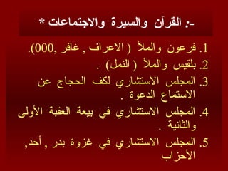 * ‫واالجتماعات‬ ‫والسيرة‬ ‫القرآن‬ :-
.1
, ‫غافر‬ , ‫االعراف‬ ( ‫والمأل‬ ‫فرعون‬
000
.)
.2
. )‫النمل‬ ( ‫والمأل‬ ‫بلقيس‬
.3
‫عن‬ ‫الحجاج‬ ‫لكف‬ ‫االستشاري‬ ‫المجلس‬
. ‫الدعوة‬ ‫االستماع‬
.4
‫األولى‬ ‫العقبة‬ ‫بيعة‬ ‫في‬ ‫االستشاري‬ ‫المجلس‬
. ‫والثانية‬
.5
,‫أحد‬ , ‫بدر‬ ‫غزوة‬ ‫في‬ ‫االستشاري‬ ‫المجلس‬
‫األحزاب‬
 