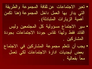 •
‫والطريقة‬ ‫المجموعة‬ ‫ثقافة‬ ‫عن‬ ‫االجتماعات‬ ‫تعبر‬
‫تكمن‬ ‫(هنا‬ ‫المجموعة‬ ‫داخل‬ ‫العمل‬ ‫بها‬ ‫يدار‬ ‫التي‬
. )‫المتبادلة‬ ‫الزيارات‬ ‫أهمية‬
•
‫وليس‬ ‫المجتمعين‬ ‫كل‬ ‫مسؤولية‬ ‫االجتماع‬ ‫سير‬
‫بجودة‬ ‫االجتماعات‬ ‫جودة‬ ‫تقاس‬ ‫ولهذا‬ ‫فقط‬ ‫القائد‬
. ‫المشاركين‬
•
‫االجتماع‬ ‫في‬ ‫المشاركين‬ ‫مجموعة‬ ‫تتعلم‬ ‫أن‬ ‫يجب‬
‫تعمل‬ ‫لكي‬ ‫االجتماعات‬ ‫ادارة‬ ‫أبجديات‬ ‫بعض‬
. ‫بفعالية‬ ً
‫ا‬‫مع‬
 