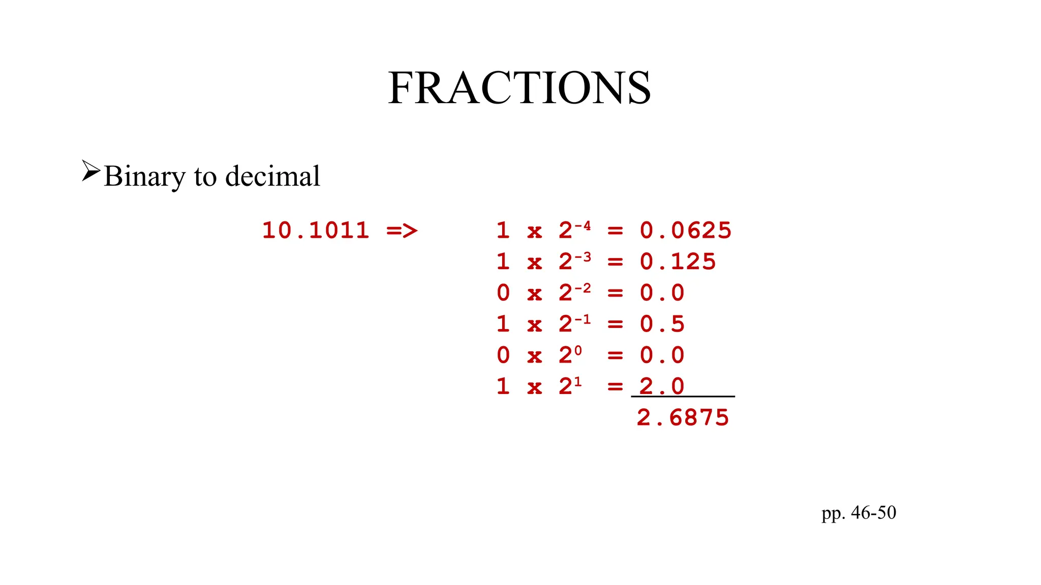 FRACTIONS
Binary to decimal
pp. 46-50
10.1011 => 1 x 2-4
= 0.0625
1 x 2-3
= 0.125
0 x 2-2
= 0.0
1 x 2-1
= 0.5
0 x 20
= 0.0
1 x 21
= 2.0
2.6875
 