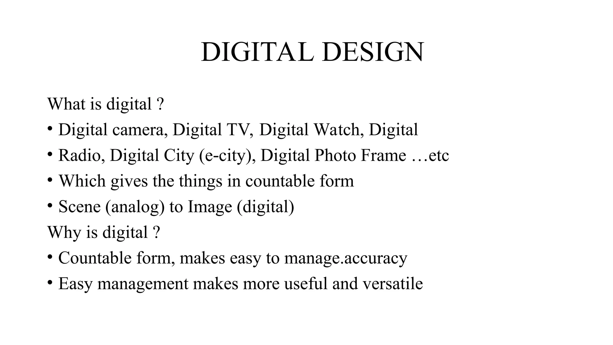 DIGITAL DESIGN
What is digital ?
• Digital camera, Digital TV, Digital Watch, Digital
• Radio, Digital City (e city), Digital Photo Frame …etc
‐
• Which gives the things in countable form
• Scene (analog) to Image (digital)
Why is digital ?
• Countable form, makes easy to manage.accuracy
• Easy management makes more useful and versatile
 