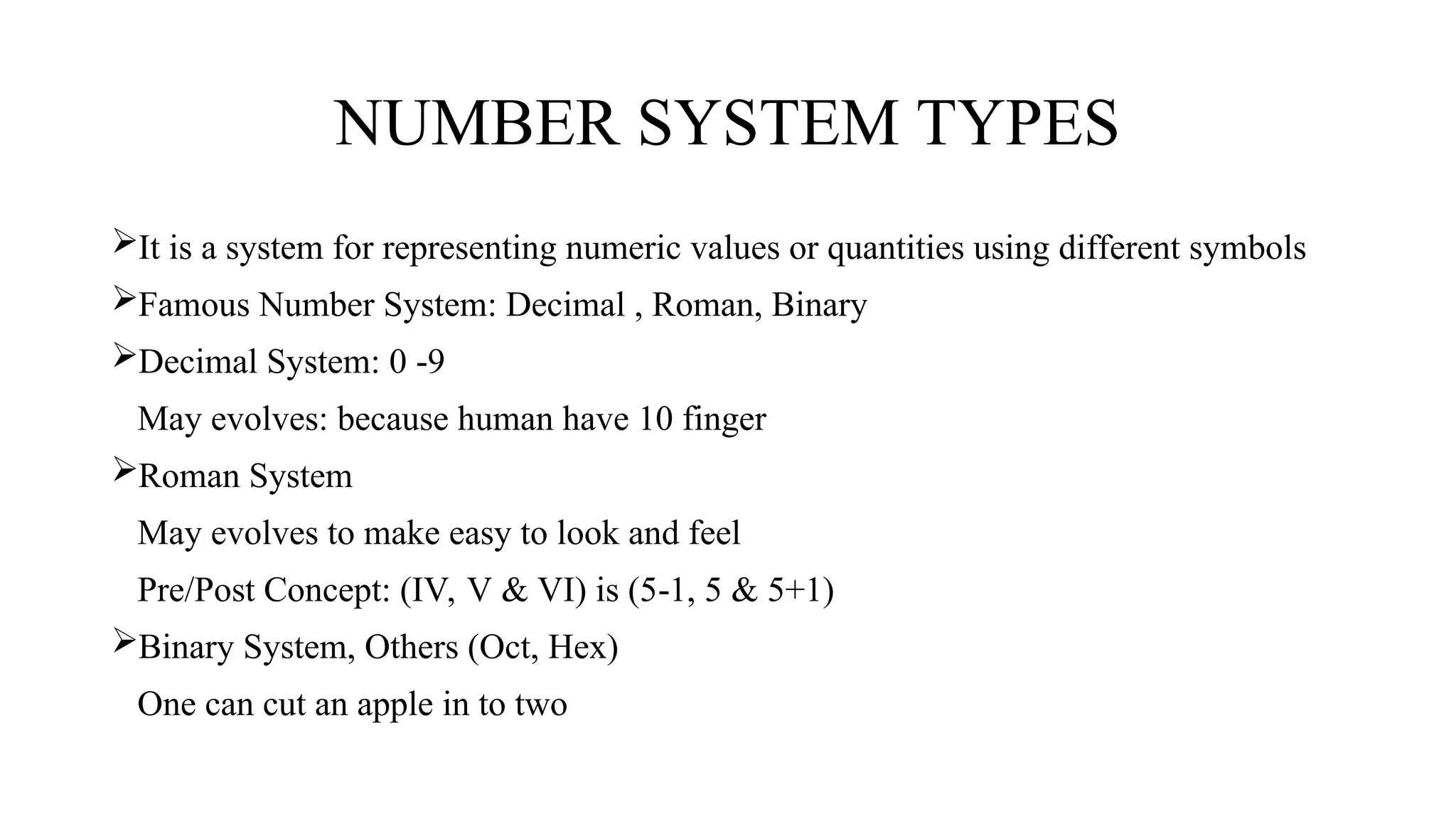 NUMBER SYSTEM TYPES
It is a system for representing numeric values or quantities using different symbols
Famous Number System: Decimal , Roman, Binary
Decimal System: 0 9
‐
May evolves: because human have 10 finger
Roman System
May evolves to make easy to look and feel
Pre/Post Concept: (IV, V & VI) is (5 1, 5 & 5+1)
‐
Binary System, Others (Oct, Hex)
One can cut an apple in to two
 