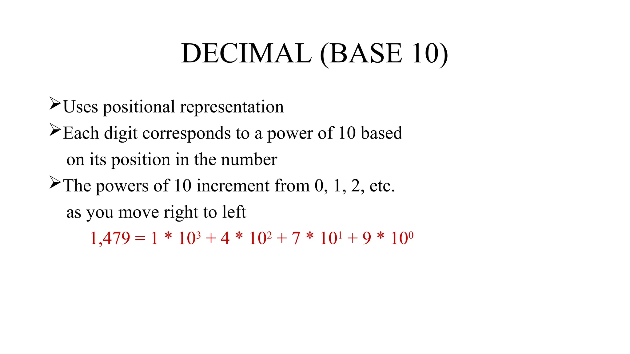DECIMAL (BASE 10)
Uses positional representation
Each digit corresponds to a power of 10 based
on its position in the number
The powers of 10 increment from 0, 1, 2, etc.
as you move right to left
1,479 = 1 * 103
+ 4 * 102
+ 7 * 101
+ 9 * 100
 