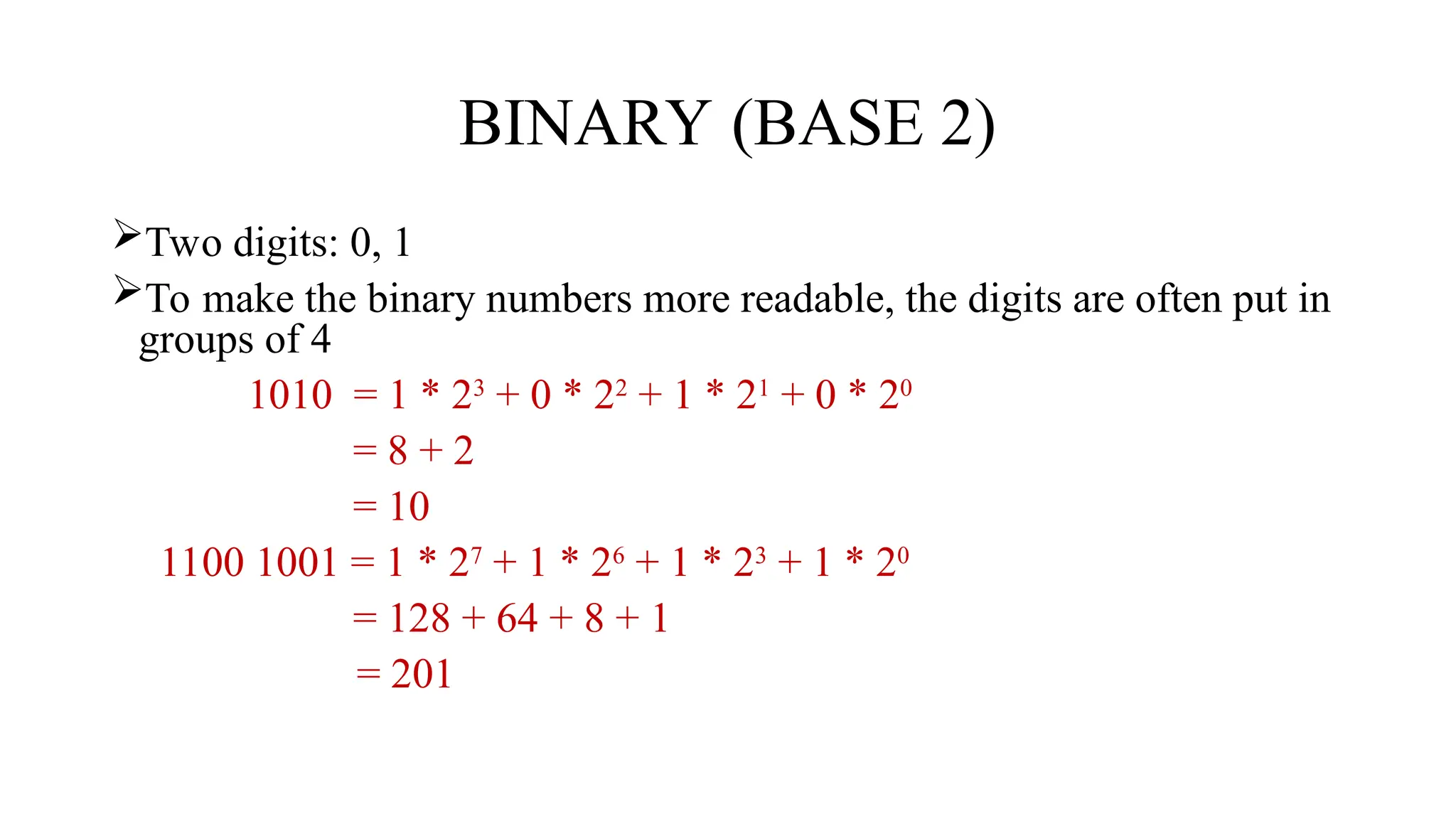 BINARY (BASE 2)
Two digits: 0, 1
To make the binary numbers more readable, the digits are often put in
groups of 4
1010 = 1 * 23
+ 0 * 22
+ 1 * 21
+ 0 * 20
= 8 + 2
= 10
1100 1001 = 1 * 27
+ 1 * 26
+ 1 * 23
+ 1 * 20
= 128 + 64 + 8 + 1
= 201
 