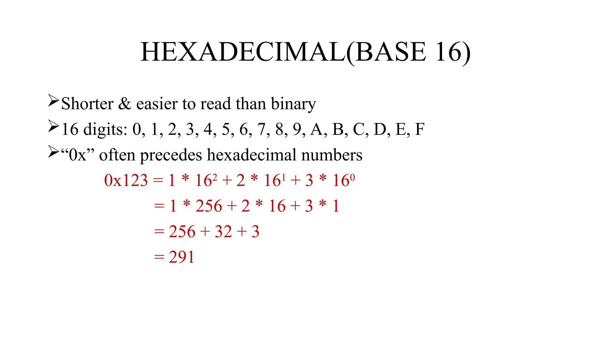 HEXADECIMAL(BASE 16)
Shorter & easier to read than binary
16 digits: 0, 1, 2, 3, 4, 5, 6, 7, 8, 9, A, B, C, D, E, F
“0x” often precedes hexadecimal numbers
0x123 = 1 * 162
+ 2 * 161
+ 3 * 160
= 1 * 256 + 2 * 16 + 3 * 1
= 256 + 32 + 3
= 291
 