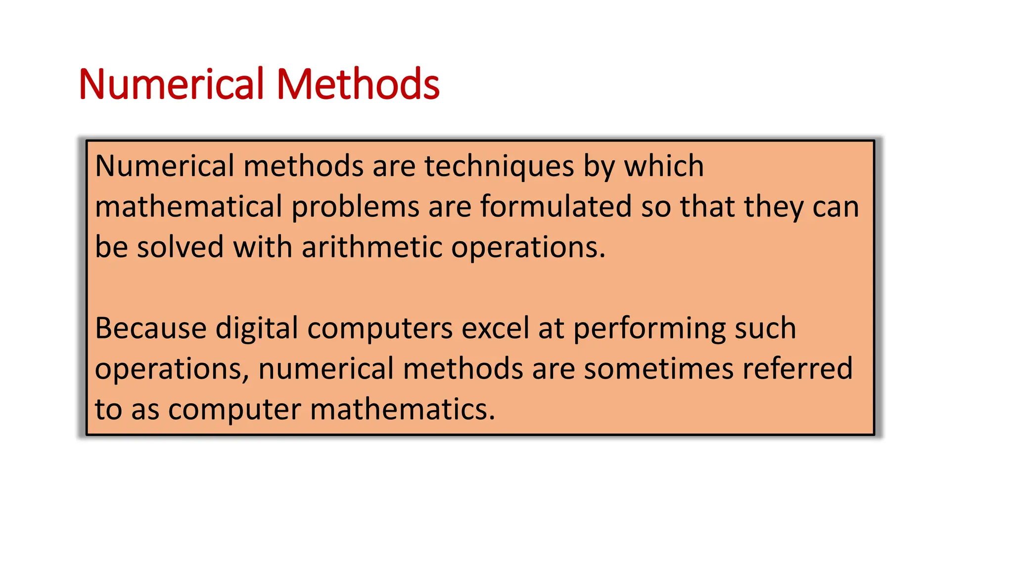 Numerical Methods
Numerical methods are techniques by which
mathematical problems are formulated so that they can
be solved with arithmetic operations.
Because digital computers excel at performing such
operations, numerical methods are sometimes referred
to as computer mathematics.
 