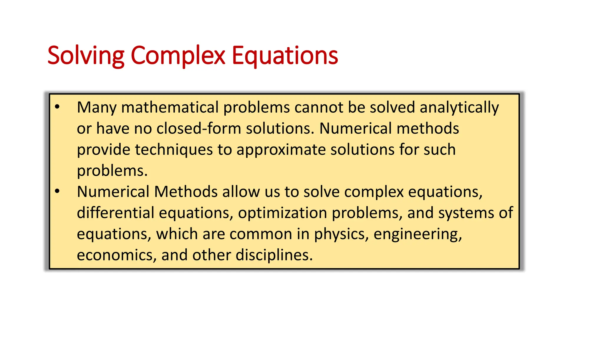 Solving Complex Equations
• Many mathematical problems cannot be solved analytically
or have no closed-form solutions. Numerical methods
provide techniques to approximate solutions for such
problems.
• Numerical Methods allow us to solve complex equations,
differential equations, optimization problems, and systems of
equations, which are common in physics, engineering,
economics, and other disciplines.
 