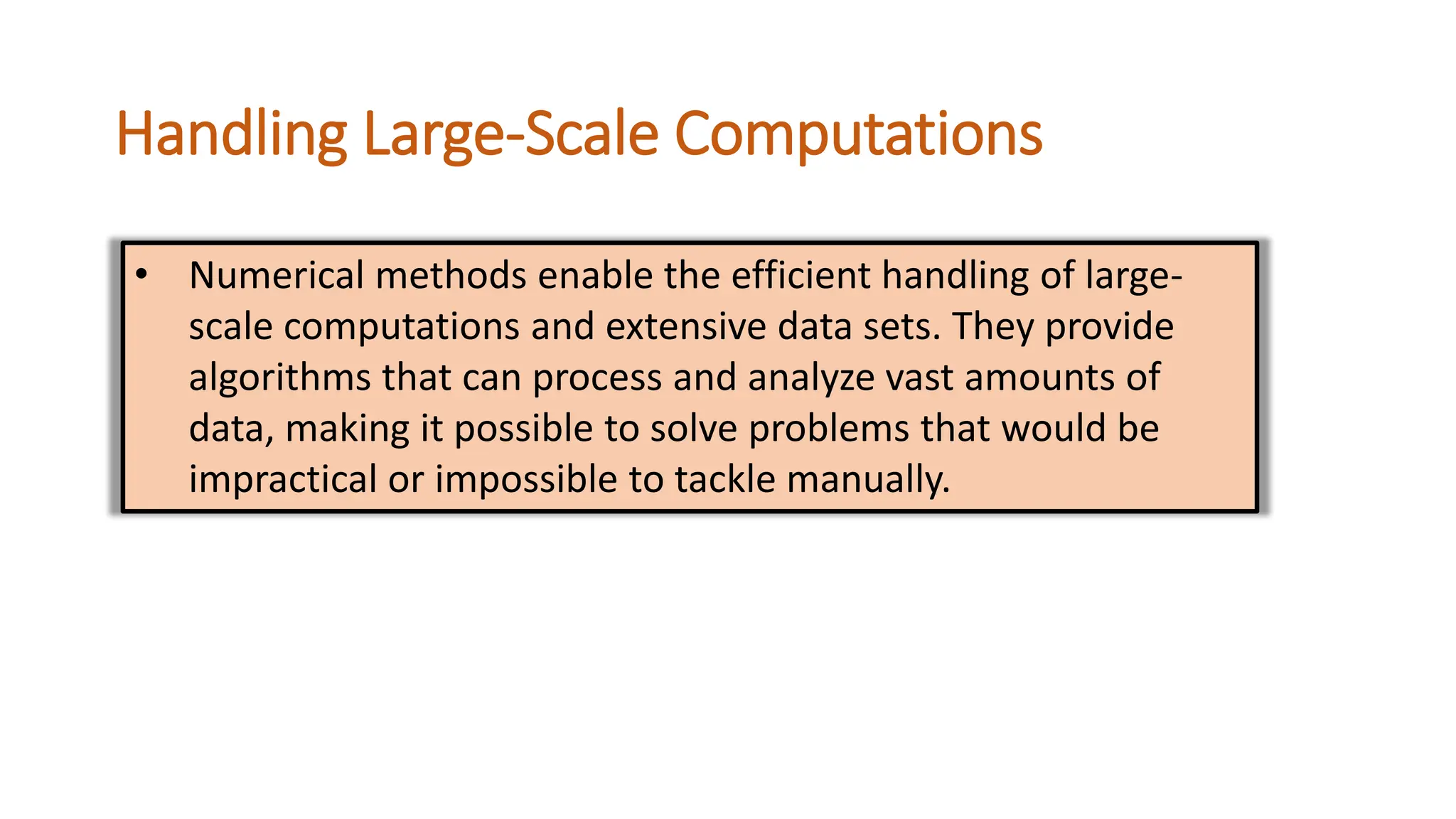 Handling Large-Scale Computations
• Numerical methods enable the efficient handling of large-
scale computations and extensive data sets. They provide
algorithms that can process and analyze vast amounts of
data, making it possible to solve problems that would be
impractical or impossible to tackle manually.
 