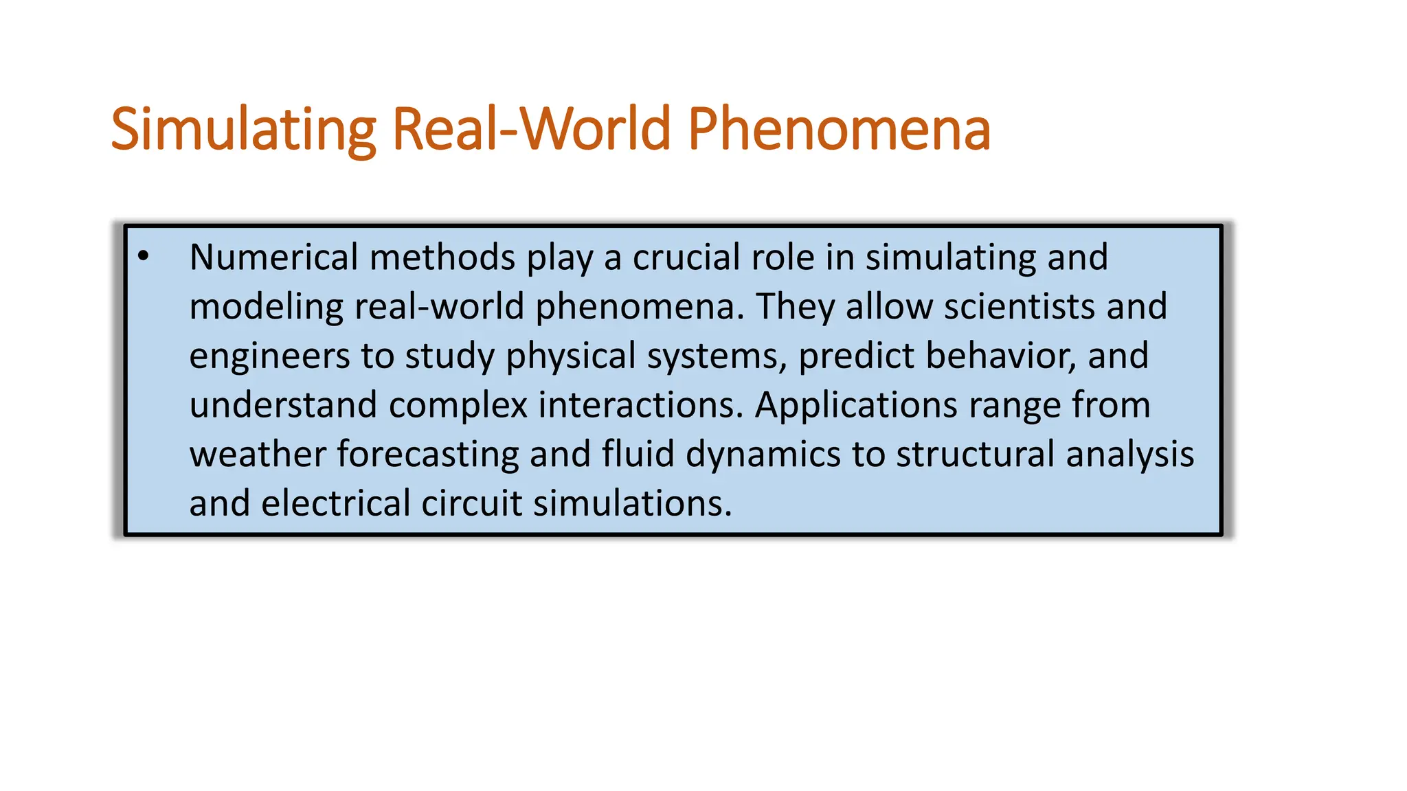 Simulating Real-World Phenomena
• Numerical methods play a crucial role in simulating and
modeling real-world phenomena. They allow scientists and
engineers to study physical systems, predict behavior, and
understand complex interactions. Applications range from
weather forecasting and fluid dynamics to structural analysis
and electrical circuit simulations.
 
