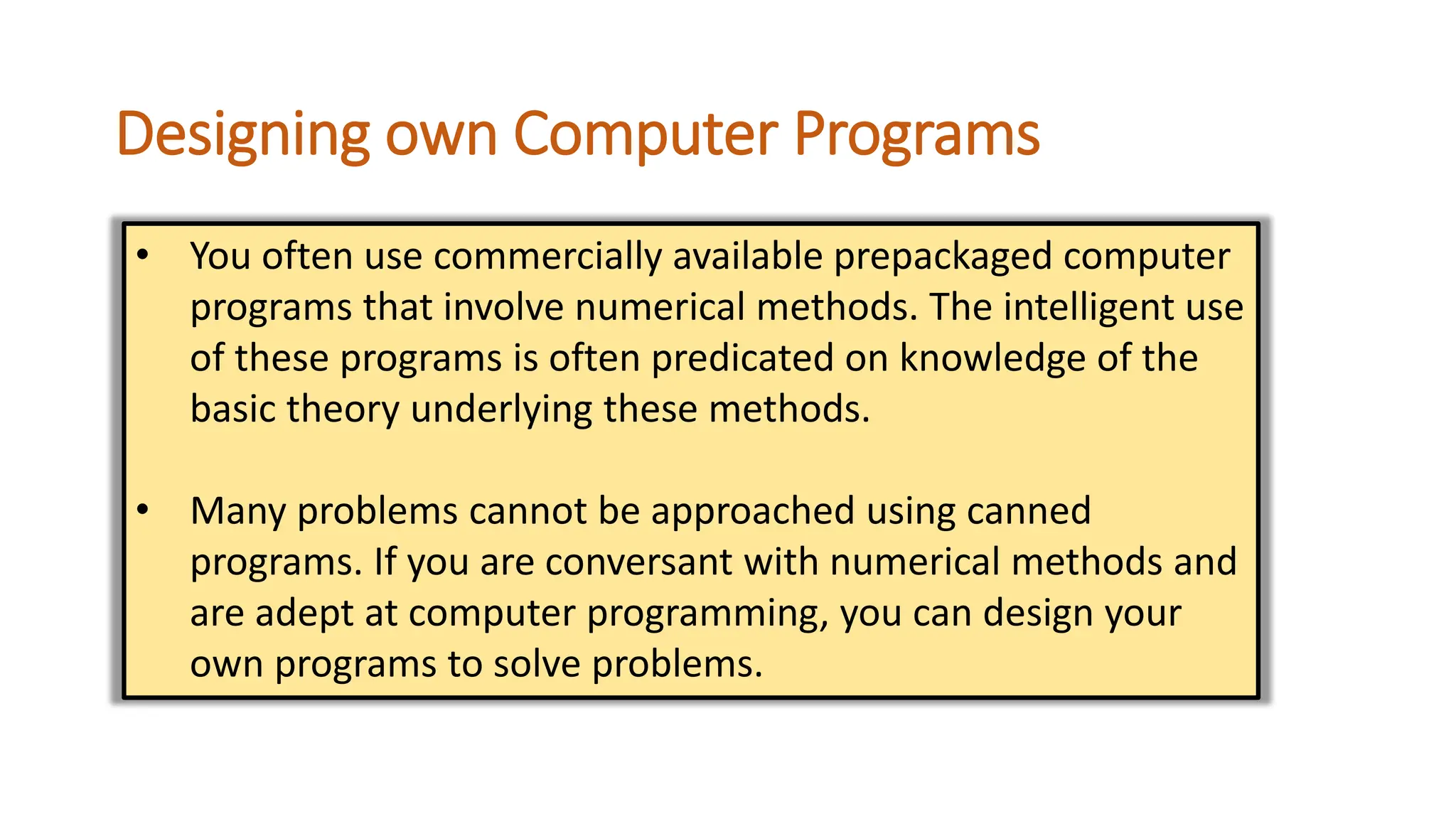 Designing own Computer Programs
• You often use commercially available prepackaged computer
programs that involve numerical methods. The intelligent use
of these programs is often predicated on knowledge of the
basic theory underlying these methods.
• Many problems cannot be approached using canned
programs. If you are conversant with numerical methods and
are adept at computer programming, you can design your
own programs to solve problems.
 