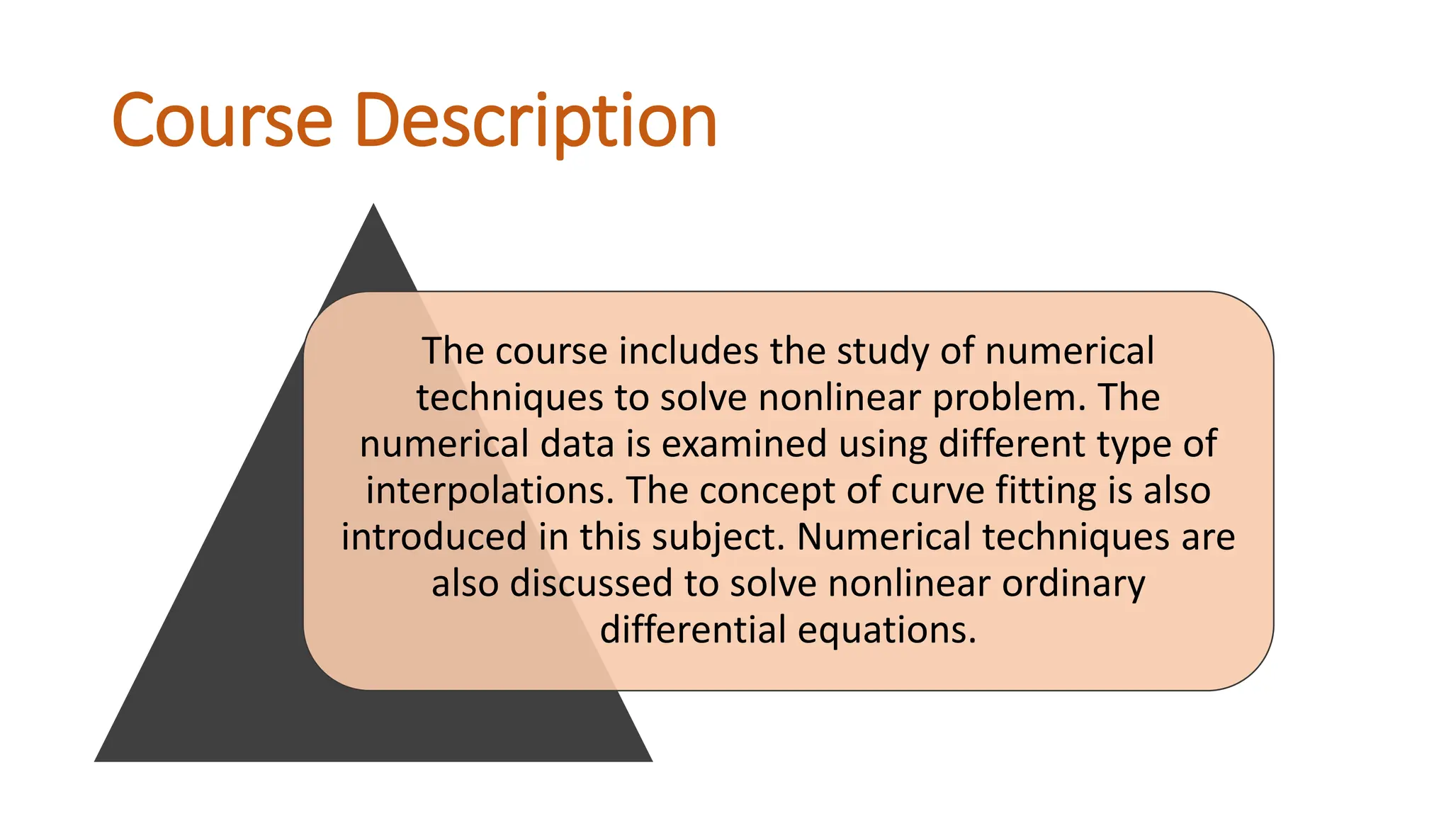 Course Description
The course includes the study of numerical
techniques to solve nonlinear problem. The
numerical data is examined using different type of
interpolations. The concept of curve fitting is also
introduced in this subject. Numerical techniques are
also discussed to solve nonlinear ordinary
differential equations.
 