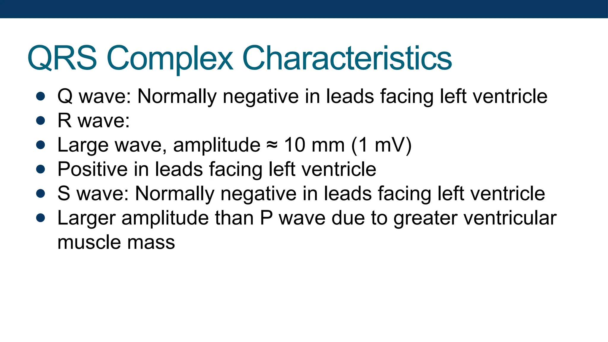 QRS Complex Characteristics
● Q wave: Normally negative in leads facing left ventricle
● R wave:
● Large wave, amplitude ≈ 10 mm (1 mV)
● Positive in leads facing left ventricle
● S wave: Normally negative in leads facing left ventricle
● Larger amplitude than P wave due to greater ventricular
muscle mass
 