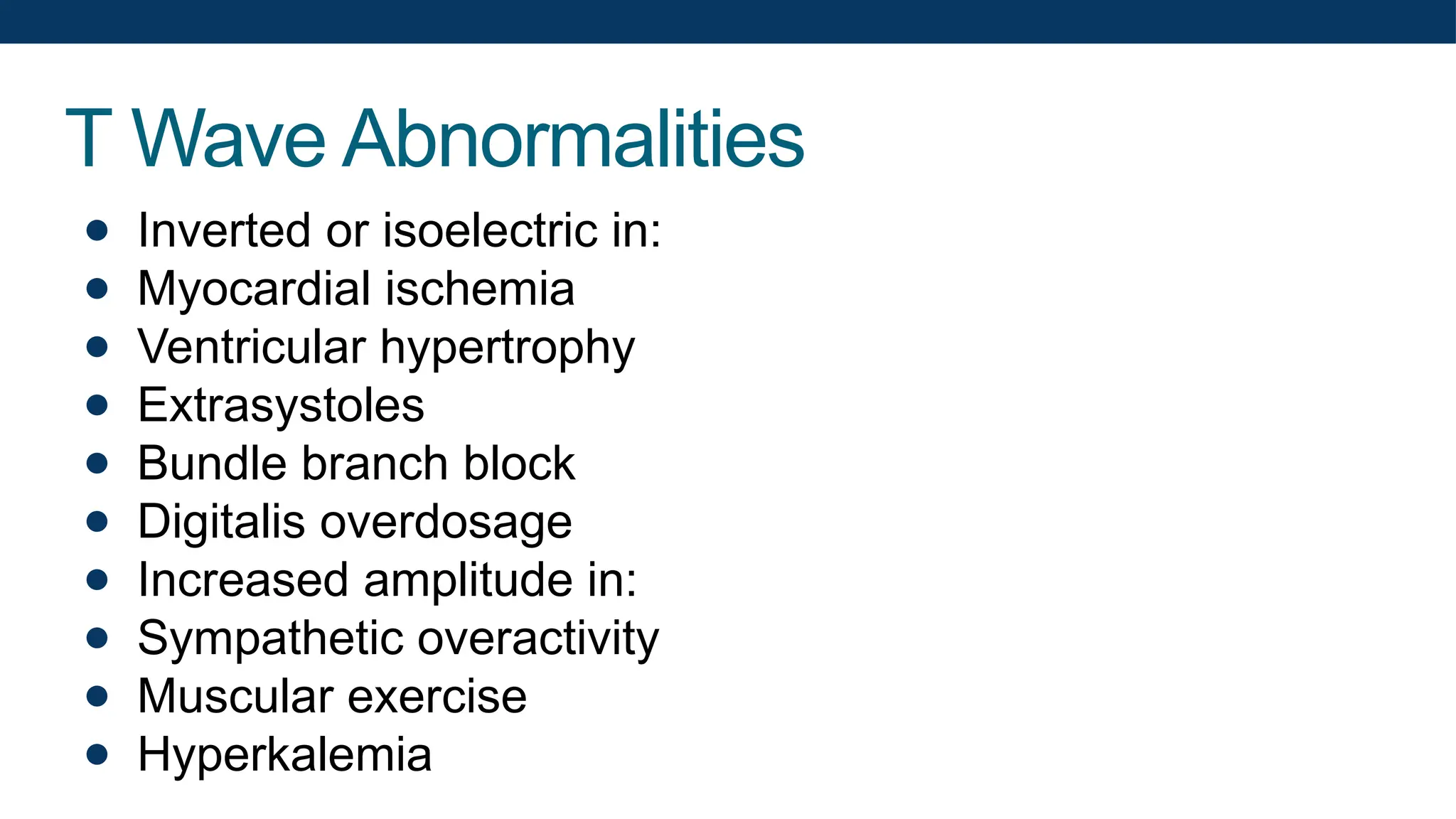 T Wave Abnormalities
● Inverted or isoelectric in:
● Myocardial ischemia
● Ventricular hypertrophy
● Extrasystoles
● Bundle branch block
● Digitalis overdosage
● Increased amplitude in:
● Sympathetic overactivity
● Muscular exercise
● Hyperkalemia
 