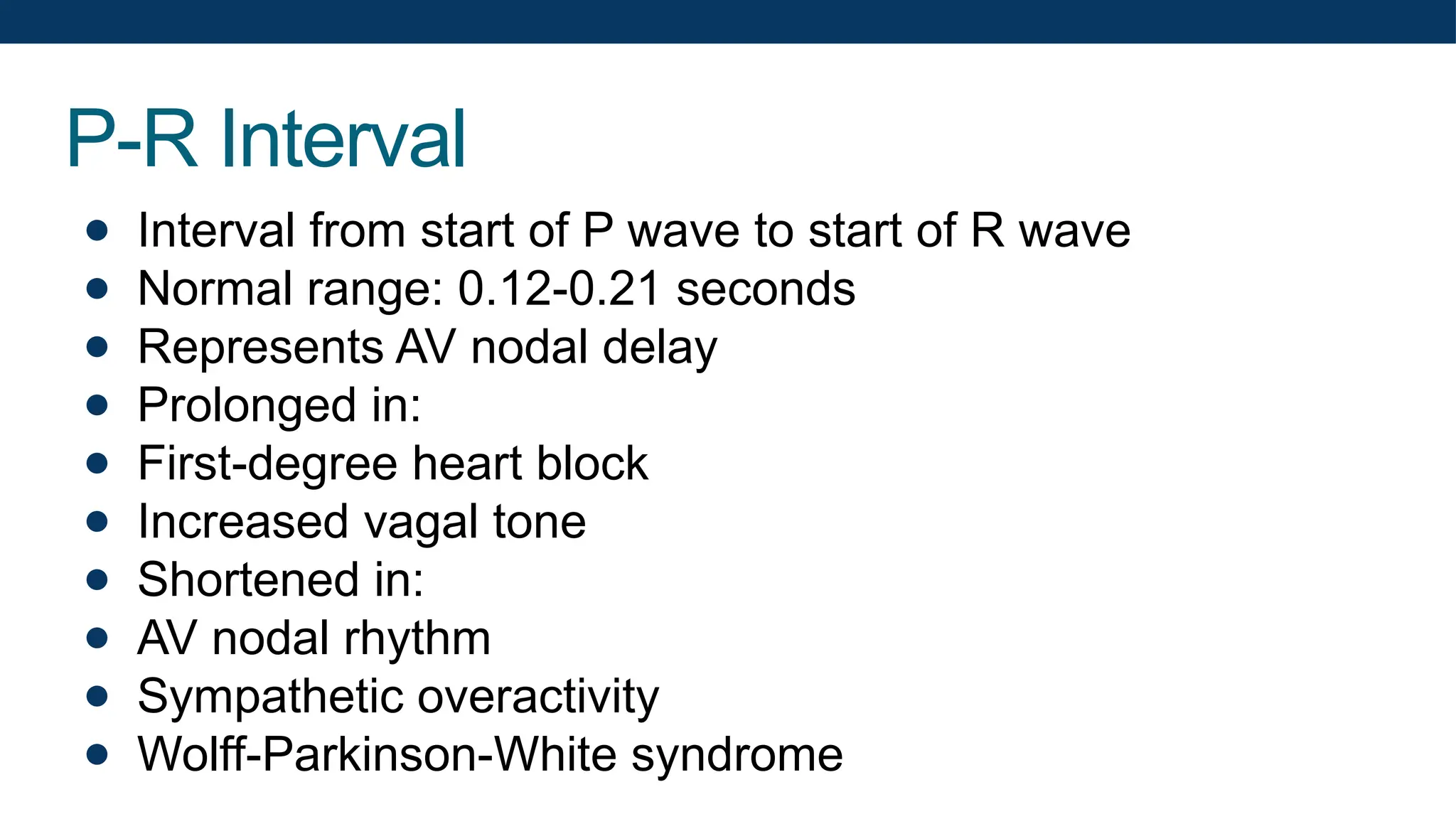 P-R Interval
● Interval from start of P wave to start of R wave
● Normal range: 0.12-0.21 seconds
● Represents AV nodal delay
● Prolonged in:
● First-degree heart block
● Increased vagal tone
● Shortened in:
● AV nodal rhythm
● Sympathetic overactivity
● Wolff-Parkinson-White syndrome
 