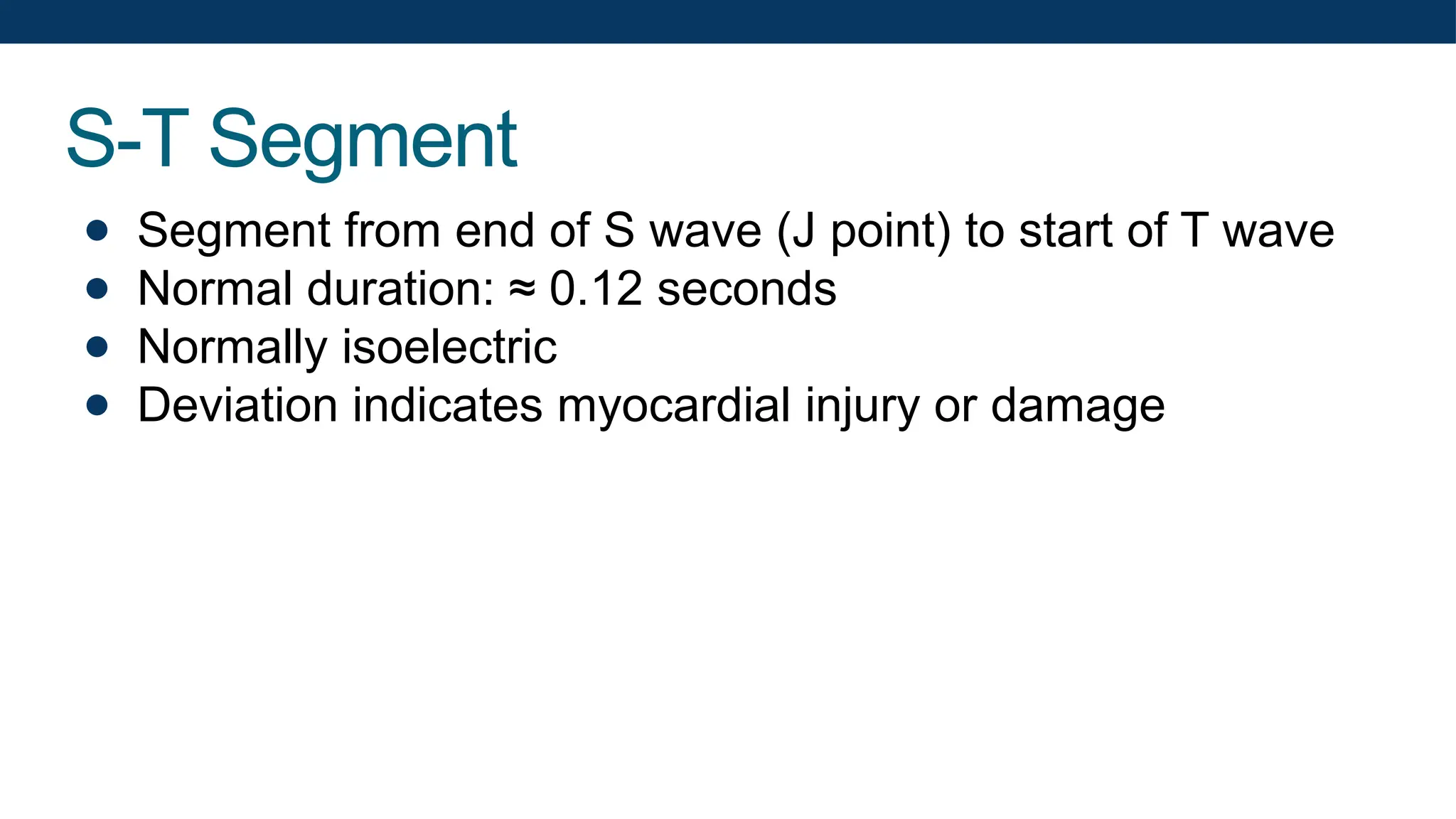 S-T Segment
● Segment from end of S wave (J point) to start of T wave
● Normal duration: ≈ 0.12 seconds
● Normally isoelectric
● Deviation indicates myocardial injury or damage
 