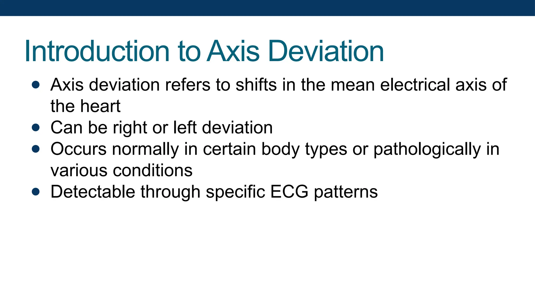 Introduction to Axis Deviation
● Axis deviation refers to shifts in the mean electrical axis of
the heart
● Can be right or left deviation
● Occurs normally in certain body types or pathologically in
various conditions
● Detectable through specific ECG patterns
 