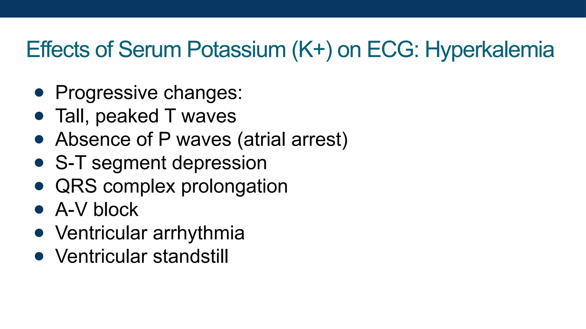 Effects of Serum Potassium (K+) on ECG: Hyperkalemia
● Progressive changes:
● Tall, peaked T waves
● Absence of P waves (atrial arrest)
● S-T segment depression
● QRS complex prolongation
● A-V block
● Ventricular arrhythmia
● Ventricular standstill
 