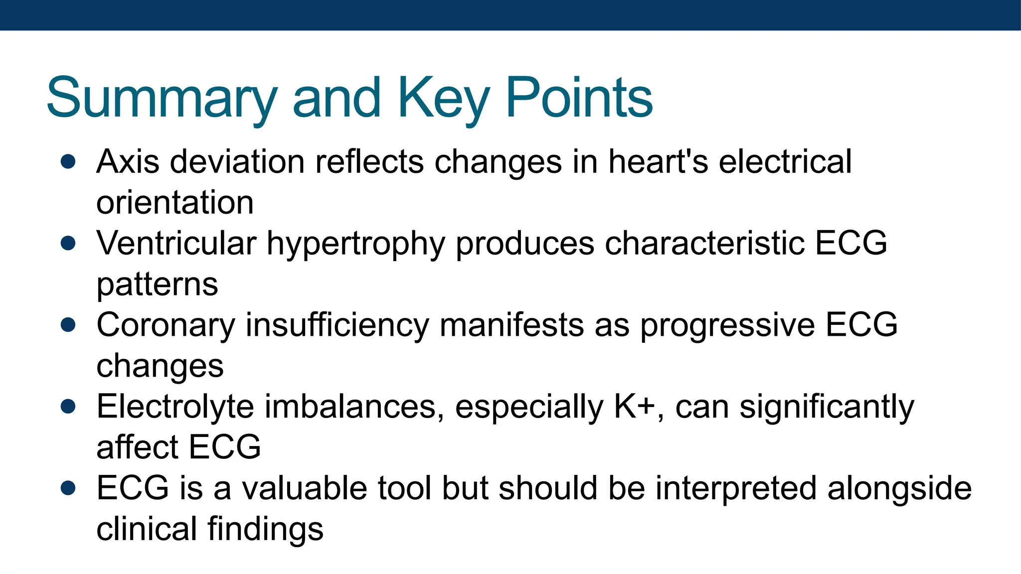 Summary and Key Points
● Axis deviation reflects changes in heart's electrical
orientation
● Ventricular hypertrophy produces characteristic ECG
patterns
● Coronary insufficiency manifests as progressive ECG
changes
● Electrolyte imbalances, especially K+, can significantly
affect ECG
● ECG is a valuable tool but should be interpreted alongside
clinical findings
 