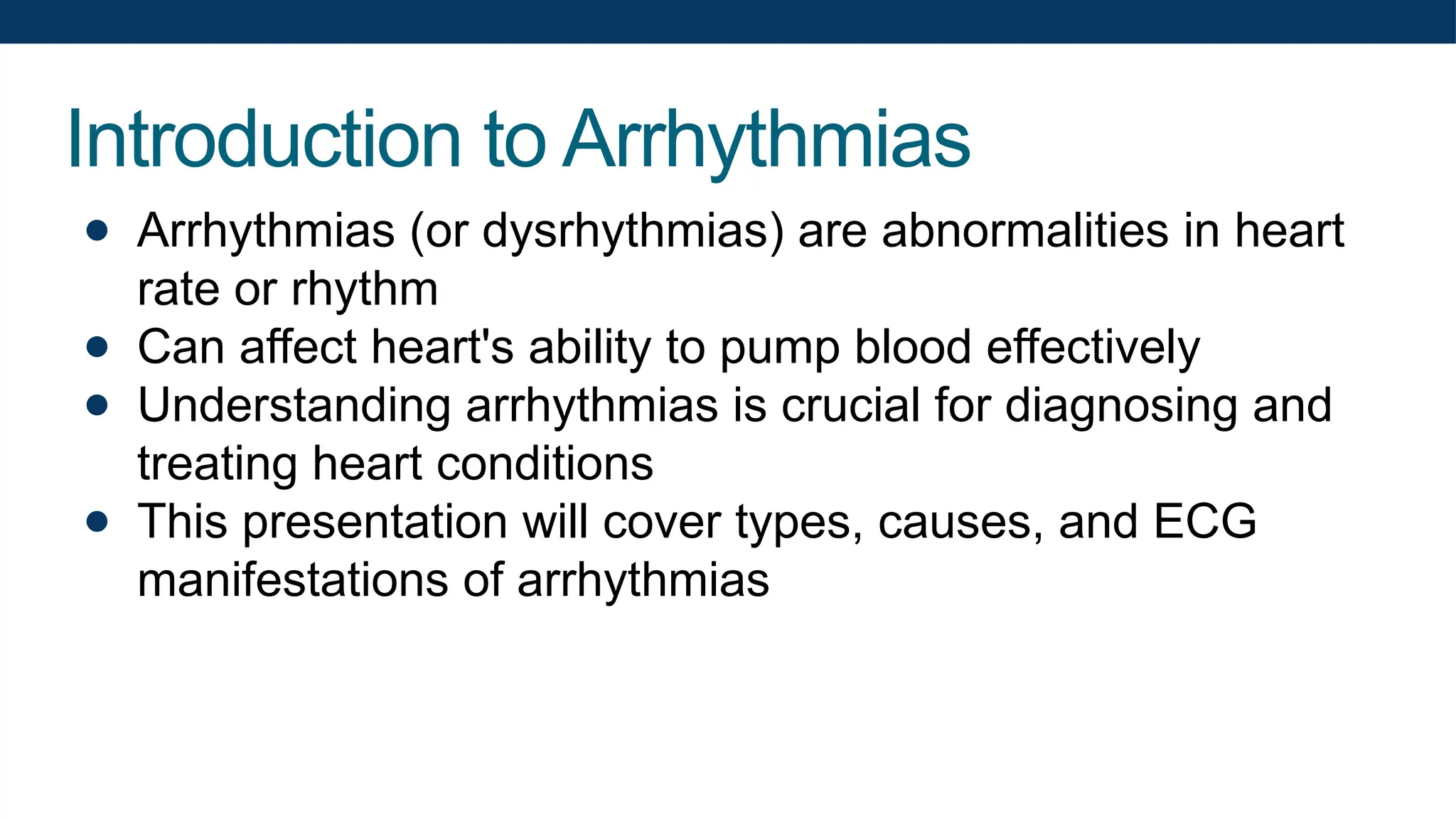 Introduction to Arrhythmias
● Arrhythmias (or dysrhythmias) are abnormalities in heart
rate or rhythm
● Can affect heart's ability to pump blood effectively
● Understanding arrhythmias is crucial for diagnosing and
treating heart conditions
● This presentation will cover types, causes, and ECG
manifestations of arrhythmias
 