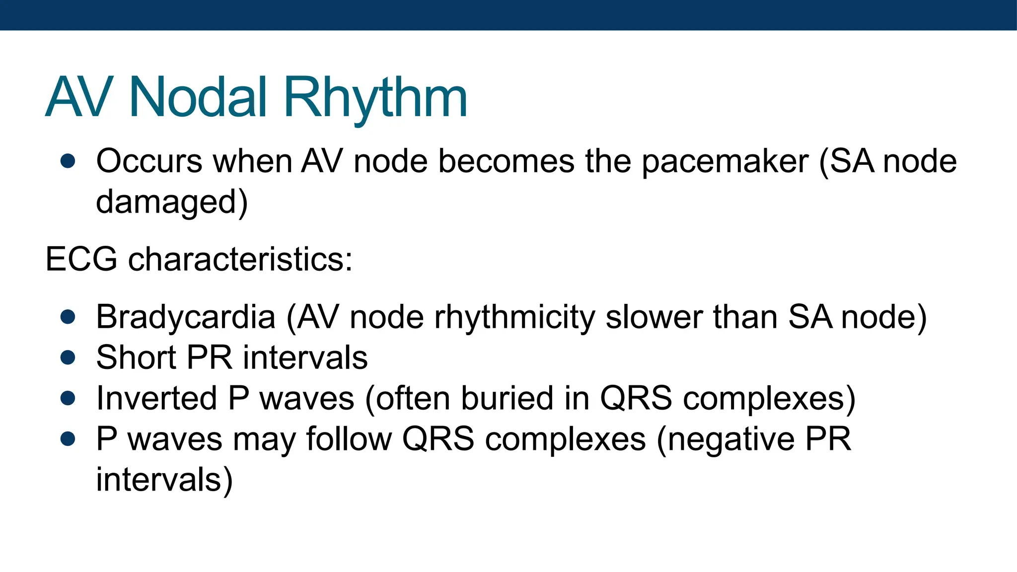AV Nodal Rhythm
● Occurs when AV node becomes the pacemaker (SA node
damaged)
ECG characteristics:
● Bradycardia (AV node rhythmicity slower than SA node)
● Short PR intervals
● Inverted P waves (often buried in QRS complexes)
● P waves may follow QRS complexes (negative PR
intervals)
 