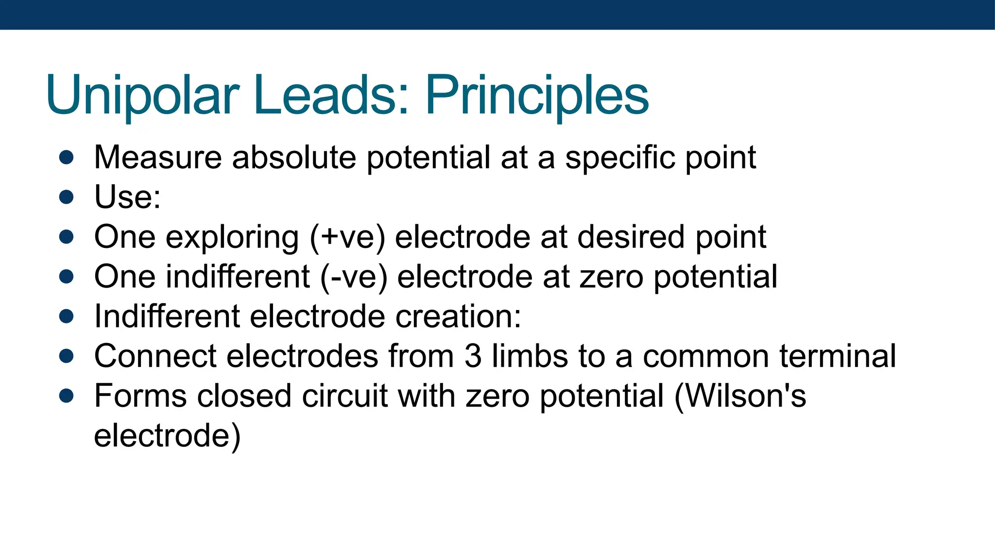 Unipolar Leads: Principles
● Measure absolute potential at a specific point
● Use:
● One exploring (+ve) electrode at desired point
● One indifferent (-ve) electrode at zero potential
● Indifferent electrode creation:
● Connect electrodes from 3 limbs to a common terminal
● Forms closed circuit with zero potential (Wilson's
electrode)
 