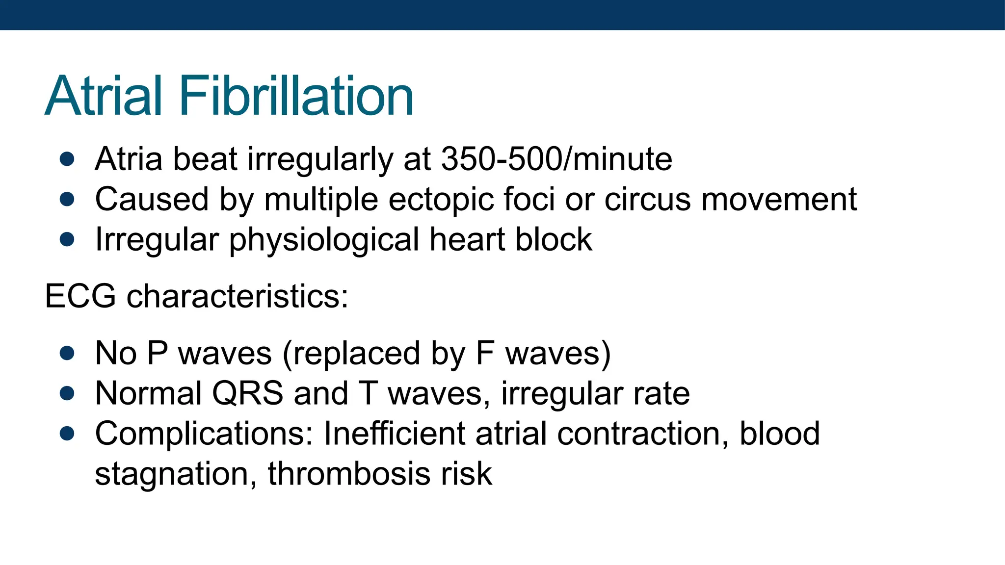 Atrial Fibrillation
● Atria beat irregularly at 350-500/minute
● Caused by multiple ectopic foci or circus movement
● Irregular physiological heart block
ECG characteristics:
● No P waves (replaced by F waves)
● Normal QRS and T waves, irregular rate
● Complications: Inefficient atrial contraction, blood
stagnation, thrombosis risk
 